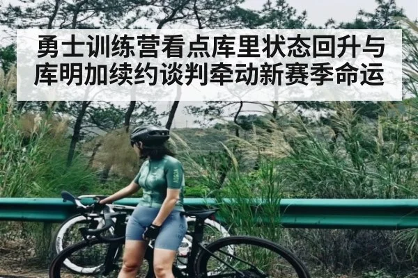 勇士训练营看点库里状态回升与库明加续约谈判牵动新赛季命运